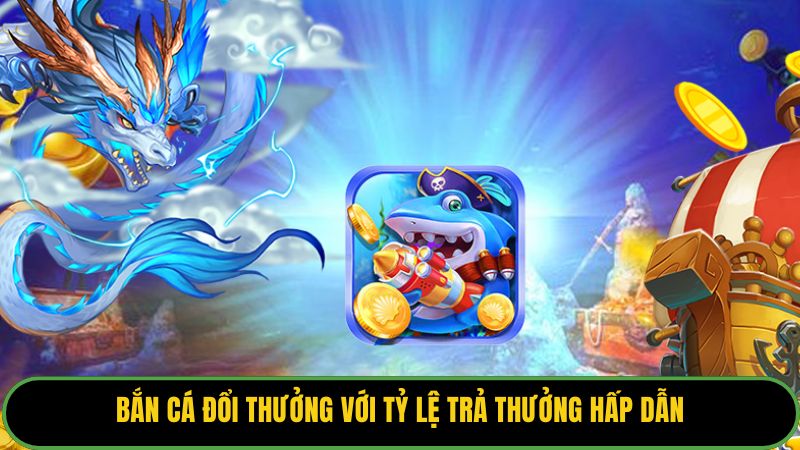 Bắn cá đổi thưởng với tỷ lệ trả thưởng hấp dẫn